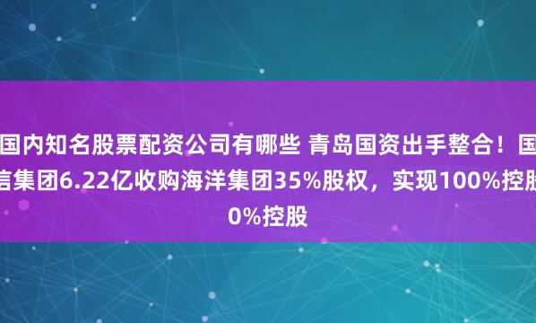 国内知名股票配资公司有哪些 青岛国资出手整合！国信集团6.22亿收购海洋集团35%股权，实现100%控股