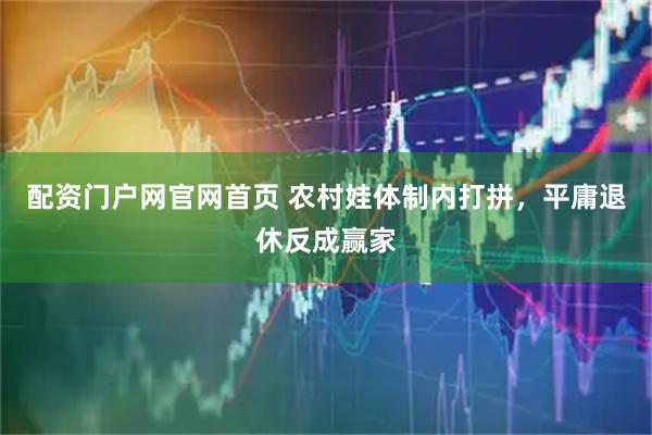 配资门户网官网首页 农村娃体制内打拼，平庸退休反成赢家