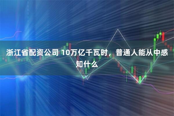 浙江省配资公司 10万亿千瓦时，普通人能从中感知什么