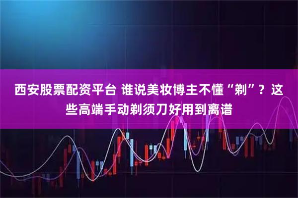 西安股票配资平台 谁说美妆博主不懂“剃”？这些高端手动剃须刀好用到离谱