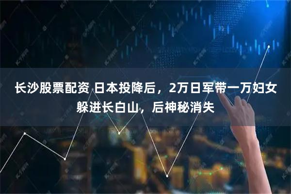 长沙股票配资 日本投降后，2万日军带一万妇女躲进长白山，后神秘消失