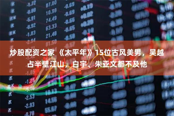 炒股配资之家 《太平年》15位古风美男，吴越占半壁江山，白宇、朱亚文都不及他