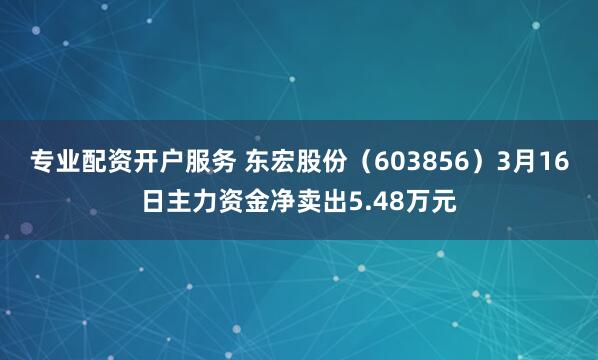 专业配资开户服务 东宏股份（603856）3月16日主力资金净卖出5.48万元