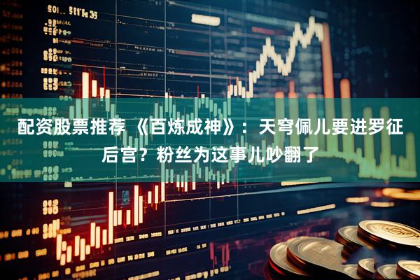 配资股票推荐 《百炼成神》：天穹佩儿要进罗征后宫？粉丝为这事儿吵翻了