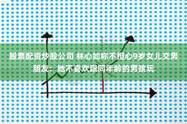 股票配资炒股公司 林心如称不担心9岁女儿交男朋友：她不喜欢跟同年龄的男孩玩