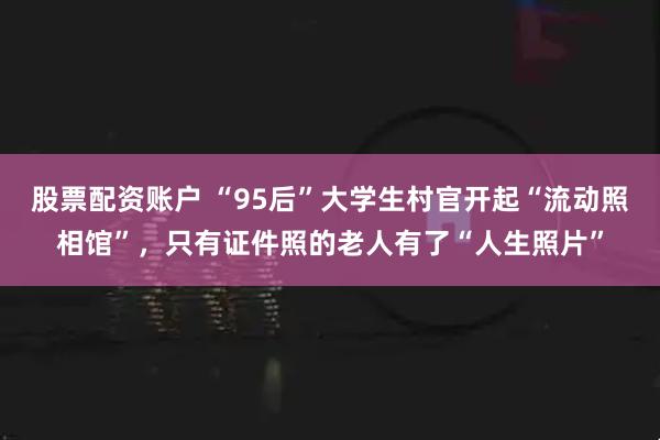 股票配资账户 “95后”大学生村官开起“流动照相馆”,只有证件照的老人有了“人生照片”