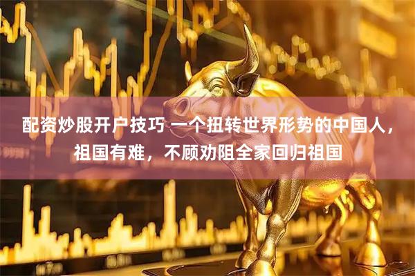 配资炒股开户技巧 一个扭转世界形势的中国人，祖国有难，不顾劝阻全家回归祖国