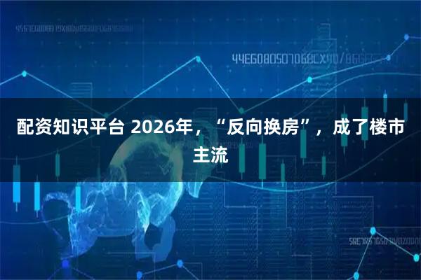 配资知识平台 2026年,“反向换房”,成了楼市主流
