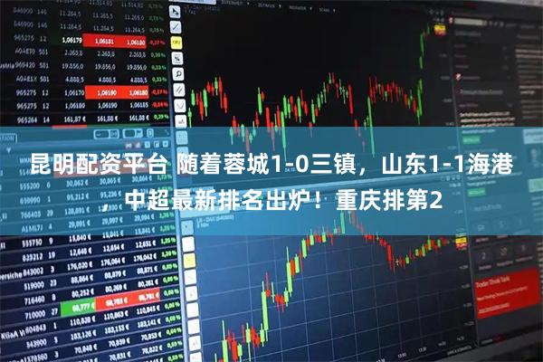 昆明配资平台 随着蓉城1-0三镇，山东1-1海港，中超最新排名出炉！重庆排第2
