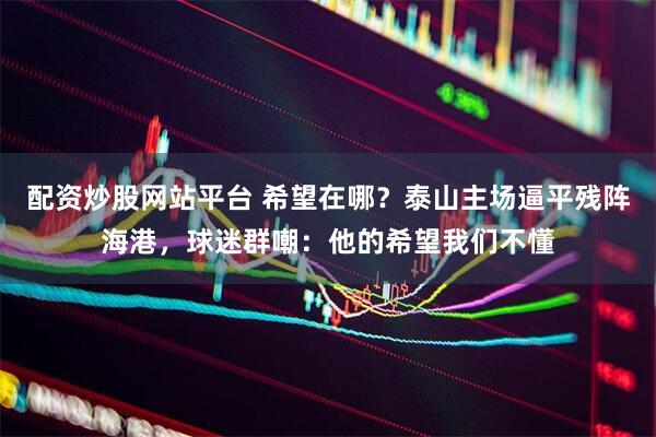 配资炒股网站平台 希望在哪？泰山主场逼平残阵海港，球迷群嘲：他的希望我们不懂